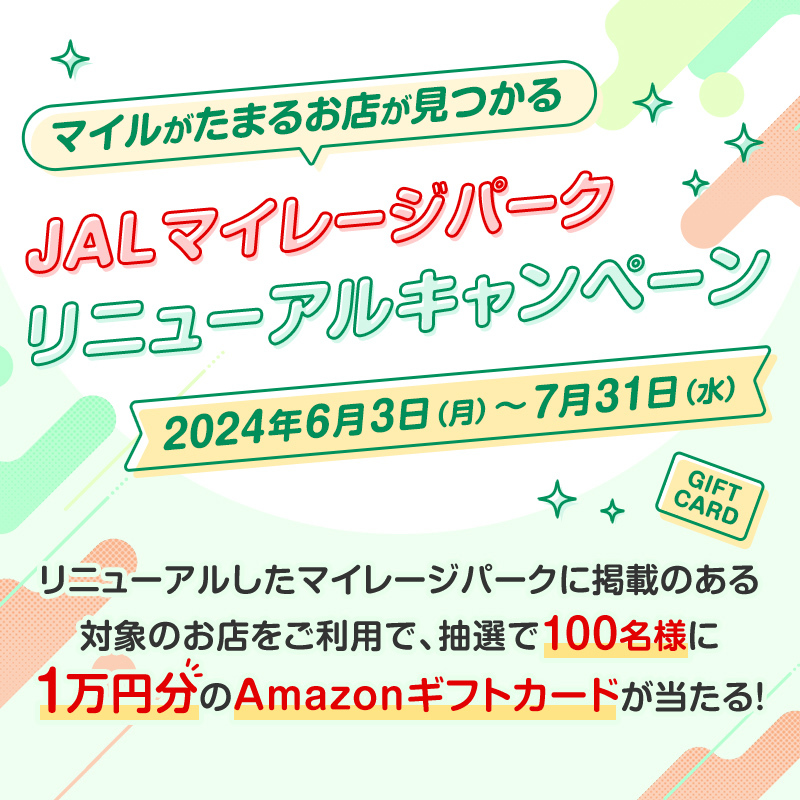 マイルがたまる お店が見つかる JALマイレージパーク リニューアルキャンペーン 2024年6月3日（月）～7月31日（水） リニューアルしたマイレージパークに掲載のある対象のお店をご利用で、抽選で100名様に1万円分のAmazonギフトカードが当たる！